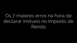 ​Os 7 maiores erros na hora de declarar imóveis no Imposto de Renda 
